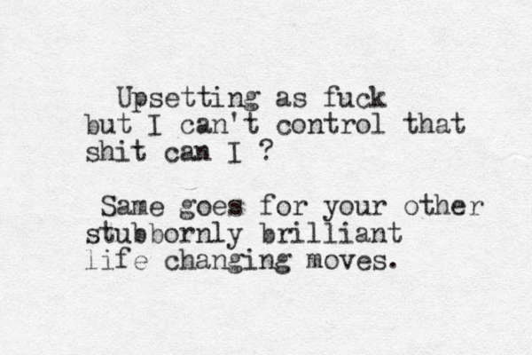 Upsetting as fuck but I can't control that shit can I ? Same goes for your other stubbornly brilliant life changing moves.