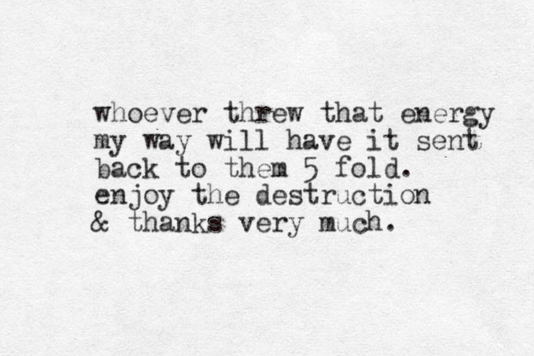whoever threw that energy my way will have it sent back to them 5 fold. enjoy the destruction & thanks very much.