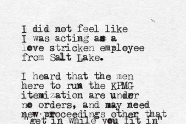 I did not feel like I was acting as a love stricken employee from Salt Lake. I heard that the men here to run the KPMG itemization are undr er no orders , and may need new proceedings other that "get in while you fit in" 