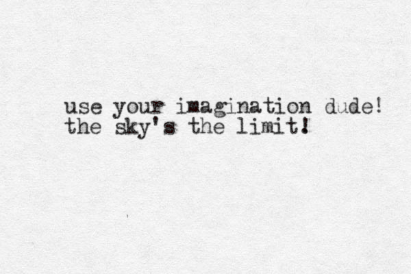 use your imagination dude! the sky's the limit. ! 