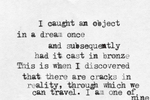 I caught a n object in a dream once and subsequently had it cast in bronze This is when I discovered that there are cracks in reality, through which we can travel. I am one of nine 