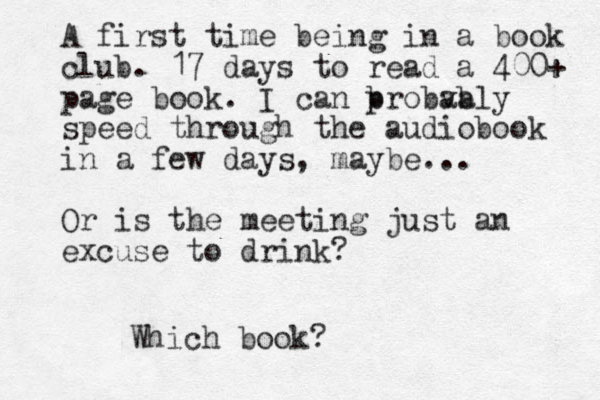 A first time being in a book club. 17 days to read a 400+ page book. I can b probva ably speed through the audiobook in a few days, maybe. .. Or is the meeting just an excuse to drink? Which book?