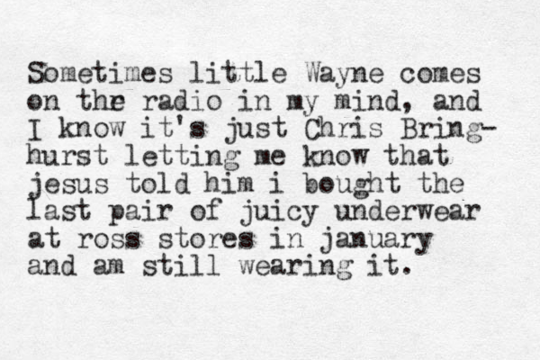 Sometimes little Wayne comes on thr radio e in my mind, and I know it's just Chris Bring- hurst letting me know that jesus told him i bought the last pair of juicy underwear at ross stores in january and am still wearing it. 
