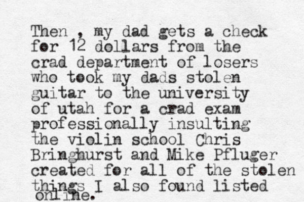 Then , my dad gets a check for 12 dollars from the crad department of losers who took my dads stolen guitar to the university of utah for a crad exam professionally insulting the violin school Chris Bringhurst and Mike Pfluger created for all of the stolen things I also found listed online. 