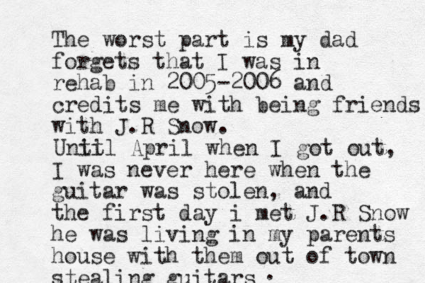 The worst part is my dad forgets that I was in rehab in 2005-2006 and credits me with being friends with J.R Snow. I was never here when the guitar was stolen, and the first day i met J.R Snow he was living in my parents house with them out of town stealing guitars Unit til April when I got out, .
