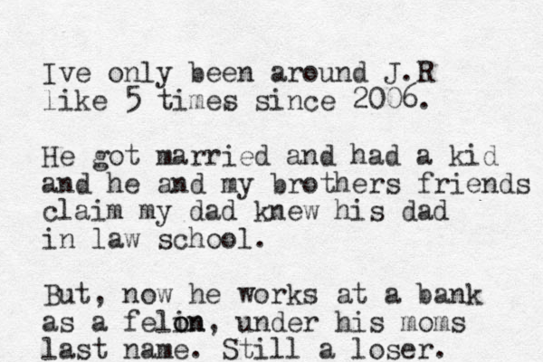 Ive only been around J.R like 5 times since 2006. He got married and had a kid and he and my brothers friends claim my dad knew his dad in law school. But, now he works at a bank as a felin o on, under his moms last name. Still a loser. 