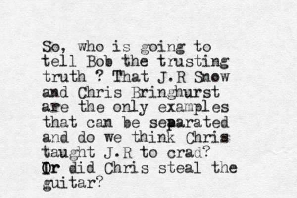 So, who is going to tell Bob the trus ting truth ? That J.R Snow and Chris Bringhurst are the only examples that can be sea p parated and do we think Chris taught J.R to crad? Ir I O Or did Chris steal the guitar?