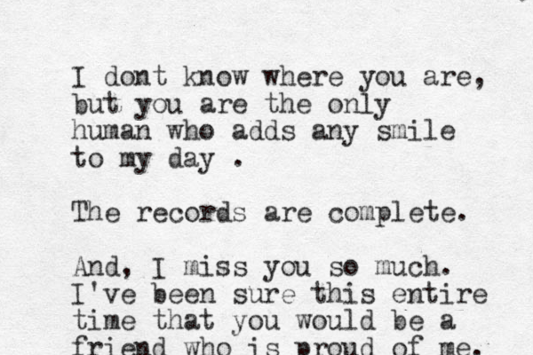 I dont know where you are, but you are the only human who adds any smile to my day . The records are complete. And, I miss you so much. I've been sure this entire time that you would be a friend who is proud of me. 