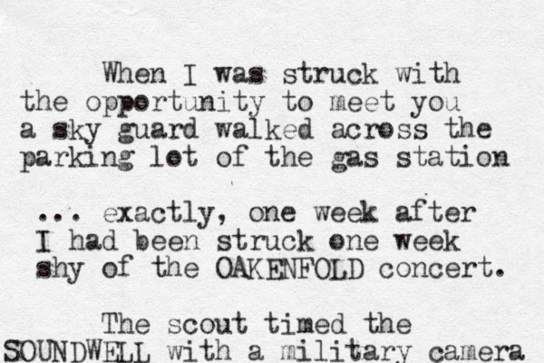 When I was struck with the opportunity to meet you a sky guard walked across the parking lot of the gas station ... exactly, one week after I had been struck one week shy of the OAKENFOLD concert. The scout timed the SOUND WELL with a military camera 