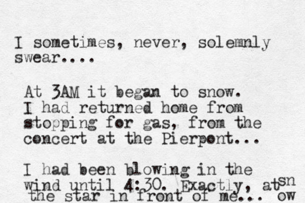 I sometimes, never, solemnly swear. . . . At 3AM it began to snow. I had returned home from stopping for gas, from the concert at the Pierpont... I had been blowing in the wind until 4:30. Exactly, at the star in front of me... sn ow 