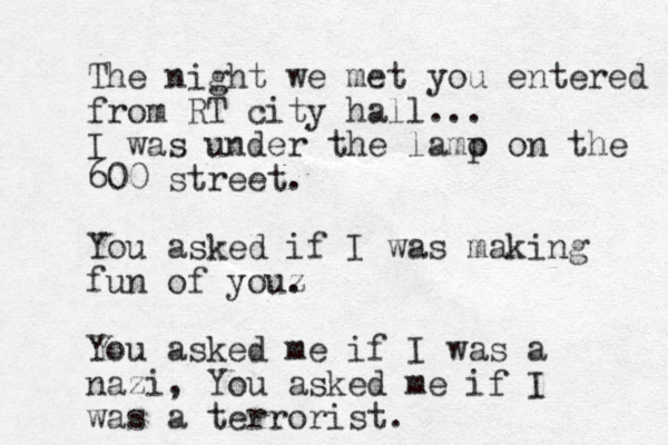 The night we met you entered from RT city hall... I was under the lamo p on the 600 street. You asked if I was making fun of youz . You asked me if I was a nazi, You asked me if I was a terrorist. 