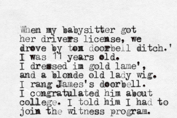 When my babysitter got her drivers license, we drove by ton x doorbell ditch.' I was 11 years old. I dressed im gold lame', and a blonde old lady wig. I rang James's doorbell. I congratulated him about college. I told him I had to join the witness program. 