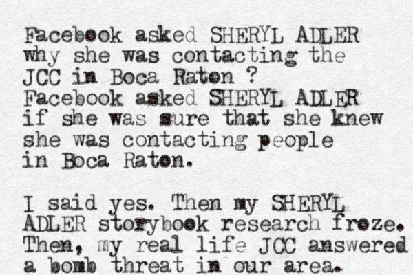 Facebook asked SHERYL ADLER why she was contacting the JCC in Boca Raton ? Facebook asked SHERYL ADLER if she was sure that she knew she was contacting people in Boca Raton. I said yes. Then my SHERYL ADLER storybook research froze. Then, my real life JCC answered a bomb threat in our area. 