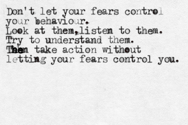 Don't let your fears control your behaviour. Look at them,listen to them. Try to understand them. Teh he h h he e hen take action without letting your fears control you. 