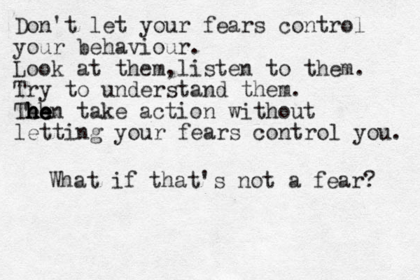 Don't let your fears control your behaviour. Look at them,listen to them. Try to understand them. Teh he h h he e hen take action without letting your fears control you. What if that's not a fear? 
