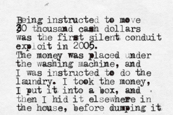 Being instructed to move 2 3 30 thousand cash dollars was the first silent conduit exploit in 2006 5. The money was placed under the washing machine, and I was instructed to do the laundry. I took the money, I put it into a box, and then I hid it elsewhere in the house, before dumping it 