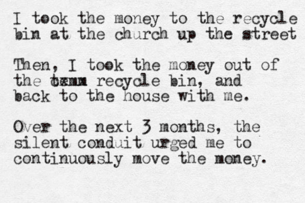 I took the money to the recycle bin at the church up the street Then, I took the money out of the temm cxxx recycle bin, and back to the house with me. Over the next 3 months, the silent conduit urged me to continuously move the money. 