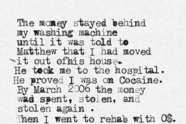 The money stayed behind my washing machine until it was told to Matthew that I had moved it out ofhis house. By March 2006 the money wad s spent, stolen, and stolen again . He took me to the hospital. He proved I was on Cocaine. Then I went to rehab with 0$. 