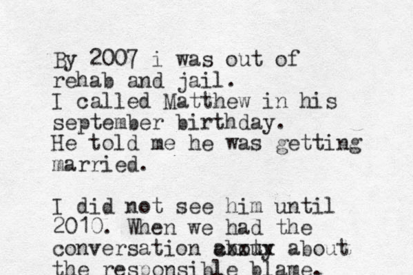 By 2007 i was out of rehab and jail. I called Matthew in his september birthday. He told me he was getting married. I did not see him until 2010. When we had the conversation abouy t cxxxx about the responsible blame. 