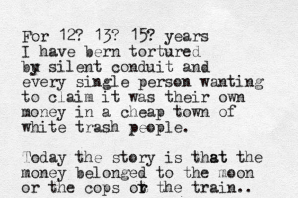 For 12? 13? 15? years I have bern tortured bu y silent conduit and every single person wanting to claim it was their own money in a cheap town of white trash people. Today the story is thst a at the money belonged to the moon or the cops ot r r the train.. 