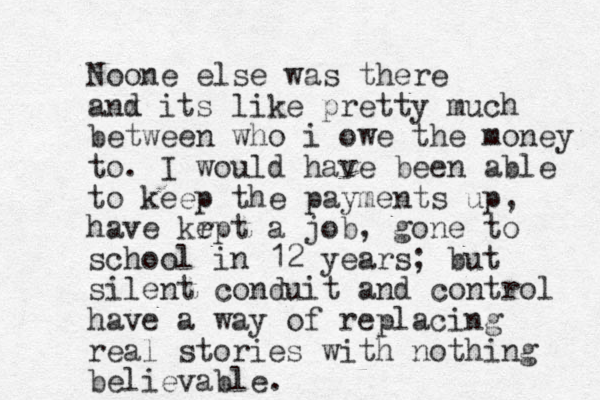 Noone else was there anx d its like pretty much between who i owe the money to. I would have been able to keep the payments up , have kr ept a job, gone to school in 12 years; but silent conduit and control have a way of replacing real stories with nothing believable. 