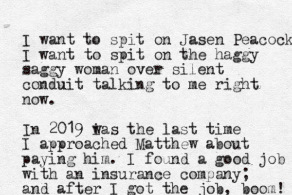 I want to spit on Jasen Peacock I want to spit on the haggy saggy woman over silent conduit talking to me right now. In 2019 i was the last time I approached Matthew about paying him. I found a good job with an insurance company; and after I got the job, boom! 