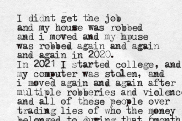 I didnt get the job and my house was robbed and i moved and my hpuse was robbed again and again and again in 2020. In 2021 I started college, and my computer was stolen, and i moved again and again after multiple robberies and violence and all of these people over trading lies of who the money belonged to during that 6 months 