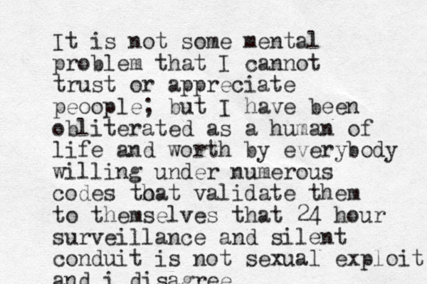 It is not some mental problem that I cannot trust or appreciate peoople; but I have been obliterated as a human of life and worth by everybody willing under numerous codes to hat validate them to themselves that 24 hour surveillance and silent conduit is not sexual exploit and i disagree
