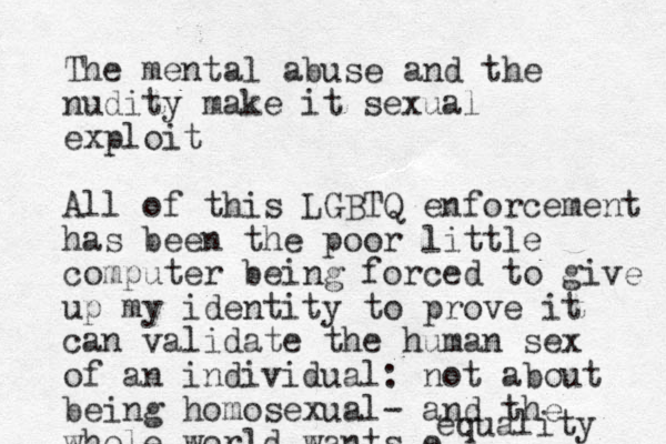 The mental abuse and the nudity make it sexual exploit All of this LGBTQ enforcement has been the poor little computer being forced to give up my identity to prove it can validate the human sex of an individual: not about being homosexual- and the whole world wants e equality 