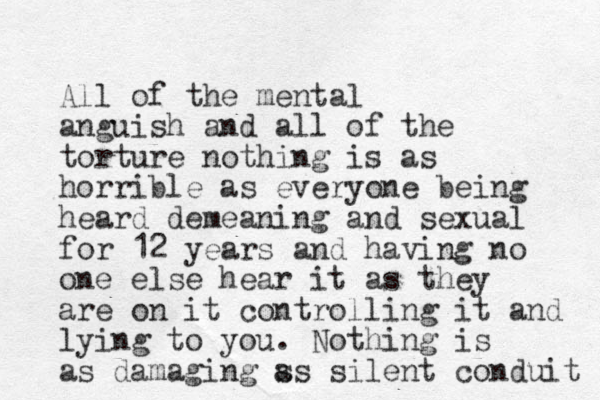 All of the mental anguish and all of the torture nothing is as horrible as everyone being heard demeaning and sexual for 12 years and having no one else hear it as they are on it controlling it and lying to you. Nothing is as damaging ss a silent conduit 