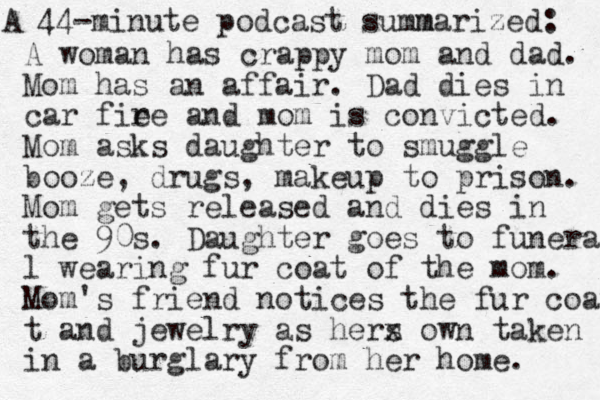 A 44-minute podcast su m mmarized: A woman has crappy mom and dad. Mom has an affair. Dad dies in car fie re and mom is convicted. Mom asks daughter to smuggle booze, drugs, makeup to prison. Mom gets released and dies in the 90s. Daughter goes to funeral l wearing fur coat of the mom. Mom's friend notices the fur coat t and jewelry as hers x own taken in a burglary from her home. 