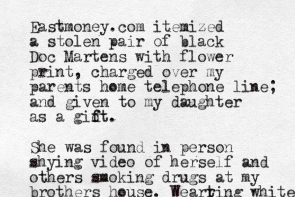 Eastmoney.com itemized a stolen pair of black Doc Martens with flower print, charged over my parents home telephone line; and given to my daughter as a gid f ft. She was found in person shying video of herself and others smoking drugs at my brothers house. Weart ring white 