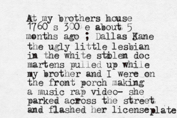 At my brothers house 1760 s 300 e about 5 months ago ; Dallas Jane K the ugly little lesbian in the white sti olen doc martens pulled up while my brother and I were on the front porch making a music rap video- she parked across the street and flashed her license plate 