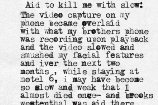 The video capture on my phone became pverlaid o with what my brothers phone was recording upon playback and the video slowed and smushed my facial features and iver the next two months , while staying at motel 6, i may have become so slow and weak that I almost died onv c ce- and brooks westenthal was aid there Aid to kill me with slow: 