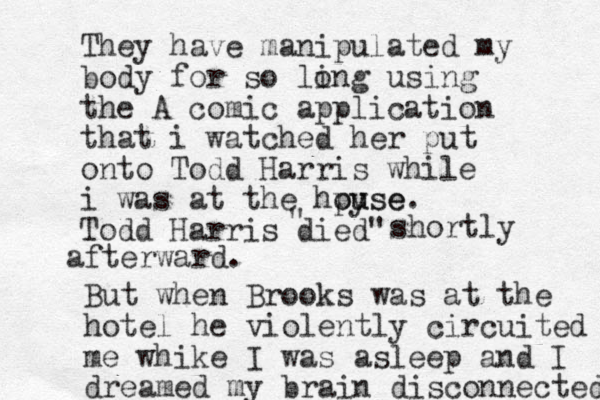 They have manipulated my body for so ling o using the A comic application that i watched her put onto Todd Harris while i was at the hpyse ou use. Todd Harris died" " shortly afterward. But when Brooks was at the hotel he violently circuited me whike I was asleep and I dreamed my brain disconnected 