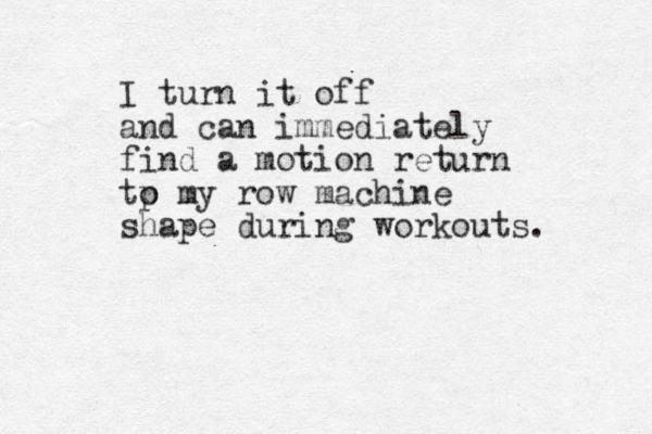 I turn it off and can immediately find a motion return tp o my row machine shape during workouts. 