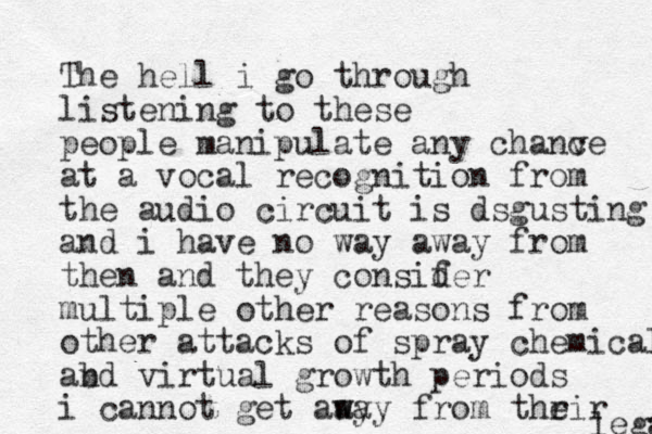 The hell i go through listening to these people manipulate any chanve c at a vocal recognition from the audio circuit is dsgusting and i have no way away from then and they consif der multiple other reasons from other attacks of spray chemicals abd n virtual growth periods i cannot get aay w way from thrir e legal 