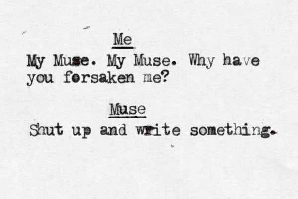 Me __ My Muse. My Muse. Why have you forsaken me? Muse ____ Shut up and write something. _