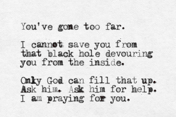 You've gone too far. I cannot save you from that black hole devouring you from the inside. Onky l l l God can fill that up p. Ask him. Ask him for help. I am praying for you. 