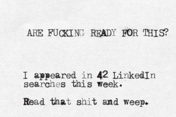 ARE FUCKING READY FOR THIS? I appeared in 42 LinkedIn searches this week. Read that shit and weep. 