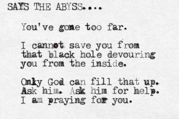 You've gone too far. I cannot save you from that black hole devouring you from the inside. Onky l l l God can fill that up p. Ask him. Ask him for help. I am praying for you. SAYS THE ABYSS....