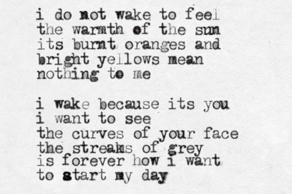 i do not wake to feel the warmth of the sn un its burnt oranges and bright yellows me an nothing to me i wake because its you i want to see the curves of your face the streams k of grey is forever how i want to atart s s my day