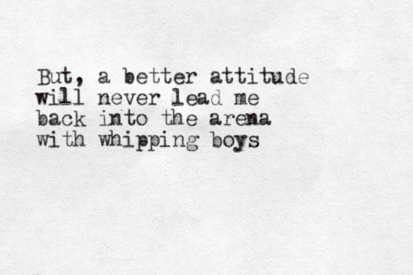 But, a better attitude will never lead me back into the arena with whipping boys