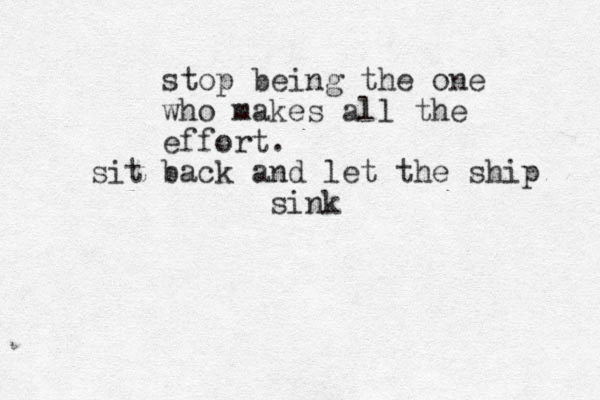 stop being the one who makes all the effort. sit back and let the ship sink