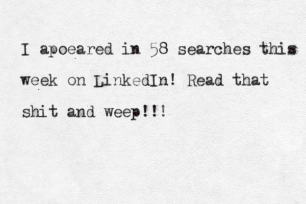I apoeared in 58 searches this week on LinkedIn! Read that shit and weep!!!