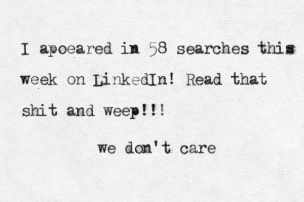 I apoeared in 58 searches this week on LinkedIn! Read that shit and weep!!! we don't care