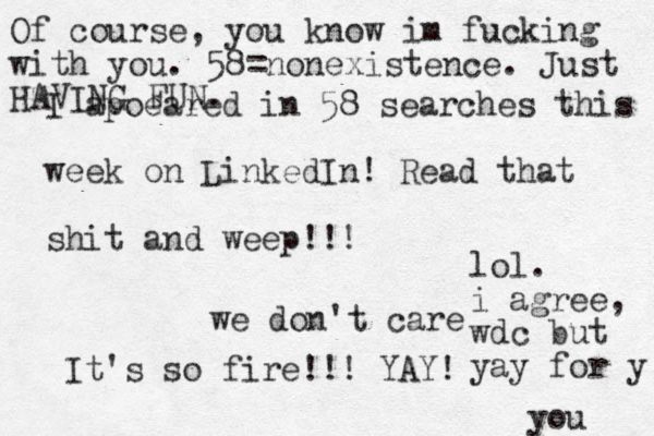 I apoeared in 58 searches this week on LinkedIn! Read that shit and weep!!! we don't care It's so fire!!! YAY! lol. i agree, wdc but yay for y you Of course, you know im fucking with you. 58=nonexistence. Just HAVING FUN.