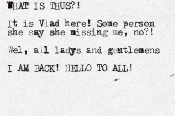 WHAT IS THUS?! It is Vlad here! Some person she say she missing me, no?! Wel, all ladys and gentlemens I AM BACK! HELLO TO ALL!