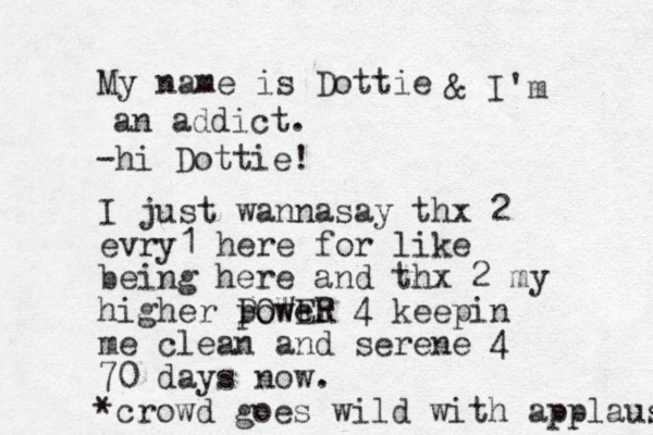 My name is Dottie hi - Dottie! & I'm an addict. I just wannasay thx 2 evry1 here for like being here an d thx 2 my higher power POWER 4 keepin me clean and serene 4 70 days now. *crowd goes wild with applause 