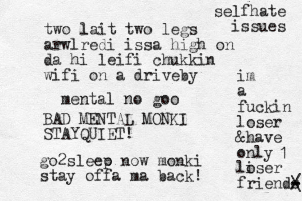 two lait two legs arwlredi issa high on da hi leifi chuk in k wifi on a driveby mental no goo BAD MENTAL MONKI STAYQUIET! go2sleeo p now monki stay offa ma back! im a fuckin loser &have only liser o friends - - / \ 1 selfhate issues 